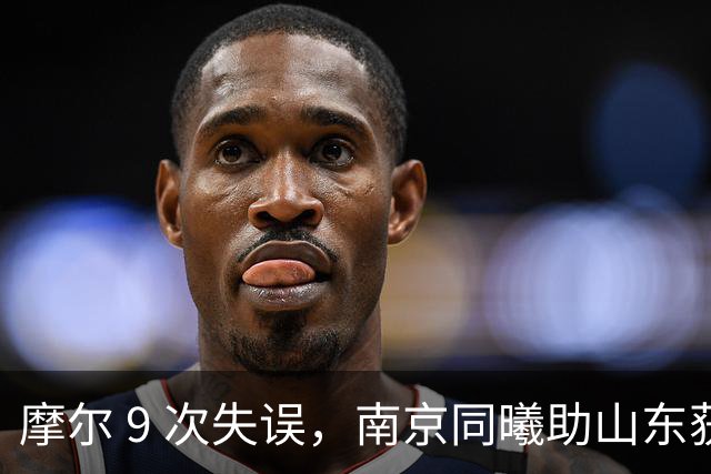 摩尔 9 次失误，南京同曦助山东获赛季首胜，邱彪今晚可以睡个好觉